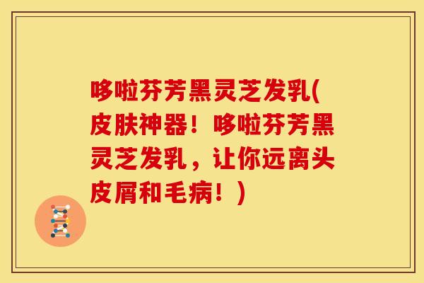 哆啦芬芳黑灵芝发乳(神器！哆啦芬芳黑灵芝发乳，让你远离头皮屑和毛！)