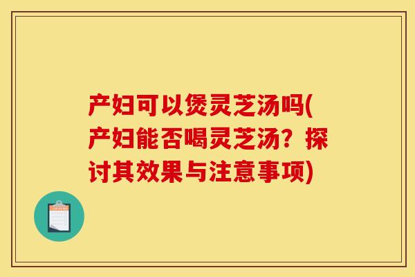 产妇可以煲灵芝汤吗(产妇能否喝灵芝汤?探讨其效果与注意事项) 产妇可以煲灵芝汤吗(产妇能否喝灵芝汤?探讨其效果与注意事项)