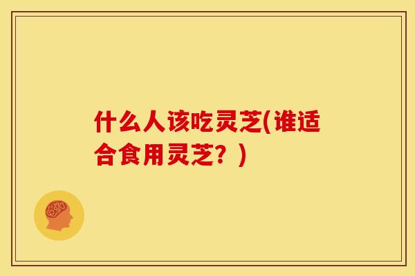 什么人该吃灵芝(谁适合食用灵芝?) 什么人该吃灵芝(谁适合食用灵芝?)