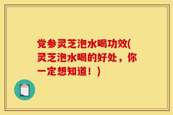 党参灵芝泡水喝功效(灵芝泡水喝的好处,你一定想知道!) 党参灵芝泡水喝功效(灵芝泡水喝的好处,你一定想知道!)