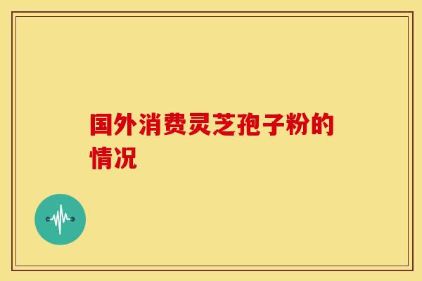 国外消费灵芝孢子粉的情况 国外消费灵芝孢子粉的情况