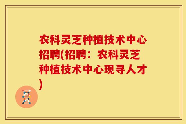农科灵芝种植技术中心招聘(招聘：农科灵芝种植技术中心现寻人才)