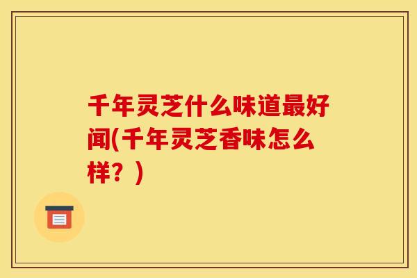 千年灵芝什么味道好闻(千年灵芝香味怎么样?) 千年灵芝什么味道好闻(千年灵芝香味怎么样?)