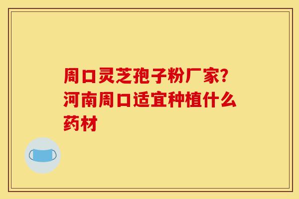 周口灵芝孢子粉厂家?河南周口适宜种植什么药材 周口灵芝孢子粉厂家?河南周口适宜种植什么药材
