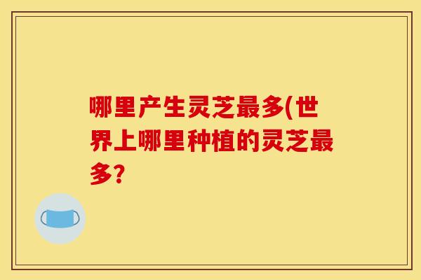 哪里产生灵芝多(世界上哪里种植的灵芝多? 哪里产生灵芝多(世界上哪里种植的灵芝多?