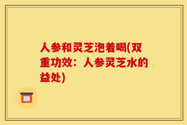 人参和灵芝泡着喝(双重功效：人参灵芝水的益处)