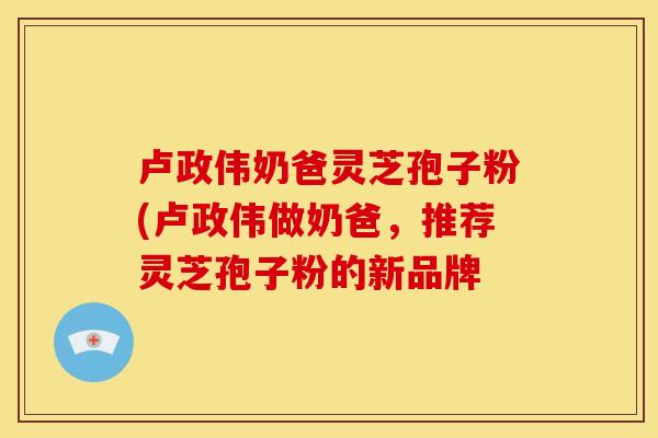 卢政伟奶爸灵芝孢子粉(卢政伟做奶爸，推荐灵芝孢子粉的新品牌