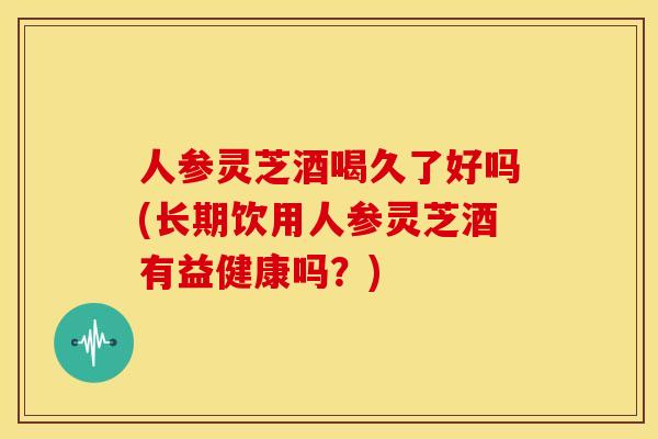 人参灵芝酒喝久了好吗(长期饮用人参灵芝酒有益健康吗?) 人参灵芝酒喝久了好吗(长期饮用人参灵芝酒有益健康吗?)