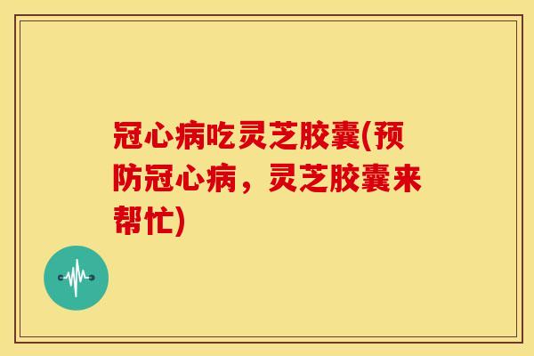 吃灵芝胶囊(,灵芝胶囊来帮忙) 吃灵芝胶囊(,灵芝胶囊来帮忙)