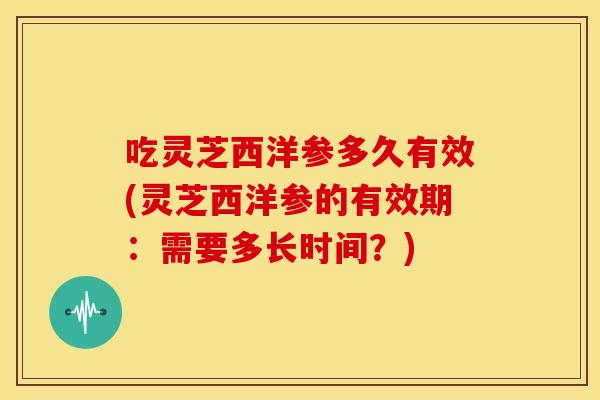 吃灵芝西洋参多久有效(灵芝西洋参的有效期:需要多长时间?) 吃灵芝西洋参多久有效(灵芝西洋参的有效期:需要多长时间?)