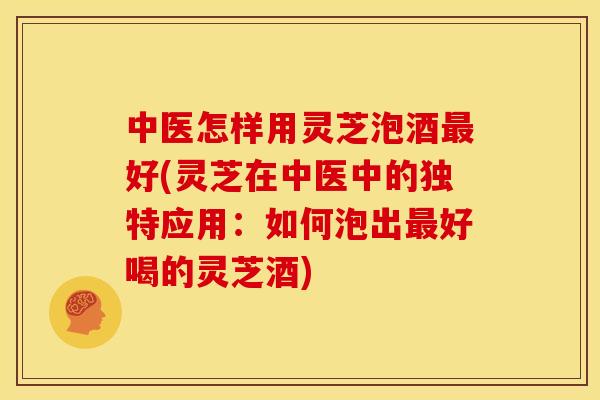 中医怎样用灵芝泡酒好(灵芝在中医中的独特应用:如何泡出好喝的灵芝酒) 中医怎样用灵芝泡酒好(灵芝在中医中的独特应用:如何泡出好喝的灵芝酒)