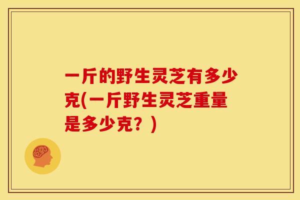 一斤的野生灵芝有多少克(一斤野生灵芝重量是多少克?) 一斤的野生灵芝有多少克(一斤野生灵芝重量是多少克?)