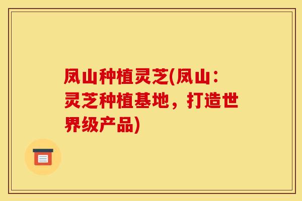 凤山种植灵芝(凤山:灵芝种植基地,打造世界级产品) 凤山种植灵芝(凤山:灵芝种植基地,打造世界级产品)