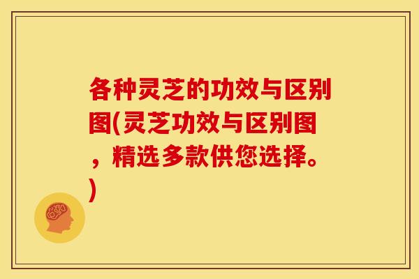 各种灵芝的功效与区别图(灵芝功效与区别图，精选多款供您选择。)