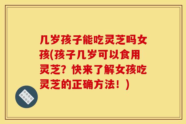 几岁孩子能吃灵芝吗女孩(孩子几岁可以食用灵芝？快来了解女孩吃灵芝的正确方法！)