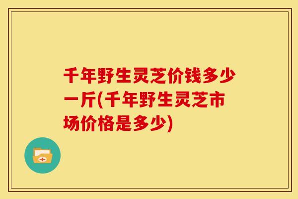 千年野生灵芝价钱多少一斤(千年野生灵芝市场价格是多少) 千年野生灵芝价钱多少一斤(千年野生灵芝市场价格是多少)