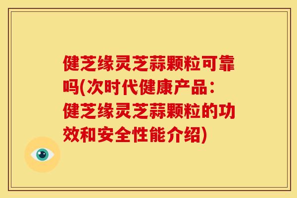 健芝缘灵芝蒜颗粒可靠吗(次时代健康产品:健芝缘灵芝蒜颗粒的功效和安全性能介绍) 健芝缘灵芝蒜颗粒可靠吗(次时代健康产品:健芝缘灵芝蒜颗粒的功效和安全性能介绍)