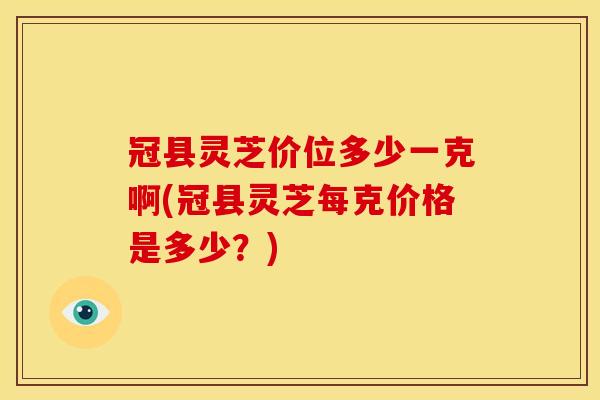 冠县灵芝价位多少一克啊(冠县灵芝每克价格是多少?) 冠县灵芝价位多少一克啊(冠县灵芝每克价格是多少?)