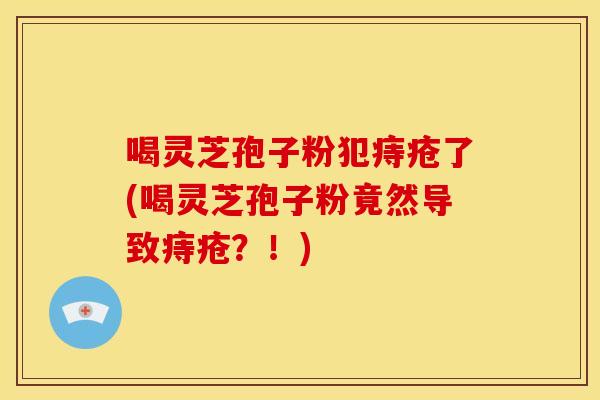 喝灵芝孢子粉犯痔疮了(喝灵芝孢子粉竟然导致痔疮?!) 喝灵芝孢子粉犯痔疮了(喝灵芝孢子粉竟然导致痔疮?!)