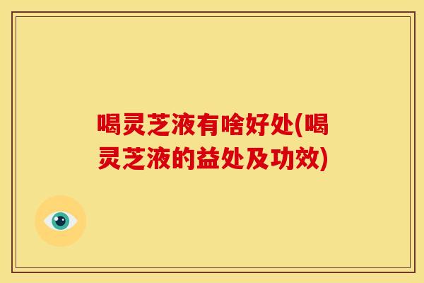 喝灵芝液有啥好处(喝灵芝液的益处及功效) 喝灵芝液有啥好处(喝灵芝液的益处及功效)
