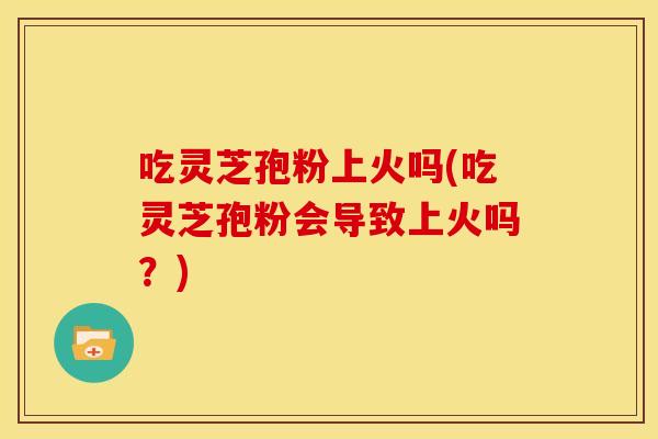 吃灵芝孢粉上火吗(吃灵芝孢粉会导致上火吗?) 吃灵芝孢粉上火吗(吃灵芝孢粉会导致上火吗?)