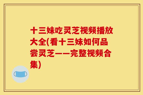 十三妹吃灵芝视频播放大全(看十三妹如何品尝灵芝——完整视频合集) 十三妹吃灵芝视频播放大全(看十三妹如何品尝灵芝——完整视频合集)