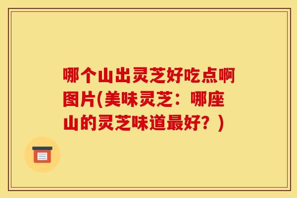 哪个山出灵芝好吃点啊图片(美味灵芝:哪座山的灵芝味道好?) 哪个山出灵芝好吃点啊图片(美味灵芝:哪座山的灵芝味道好?)