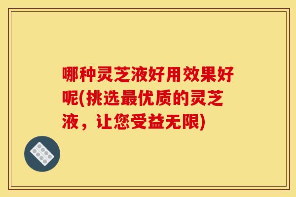 哪种灵芝液好用效果好呢(挑选优质的灵芝液,让您受益无限) 哪种灵芝液好用效果好呢(挑选优质的灵芝液,让您受益无限)