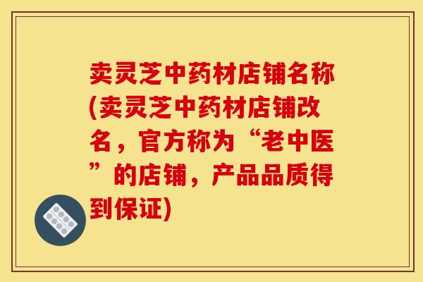 卖灵芝材店铺名称(卖灵芝材店铺改名,官方称为“老中医”的店铺,产品品质得到保证) 卖灵芝材店铺名称(卖灵芝材店铺改名,官方称为“老中医”的店铺,产品品质得到保证)
