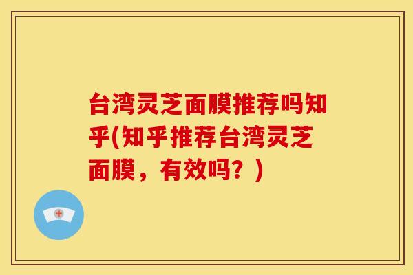 台湾灵芝面膜推荐吗知乎(知乎推荐台湾灵芝面膜,有效吗?) 台湾灵芝面膜推荐吗知乎(知乎推荐台湾灵芝面膜,有效吗?)