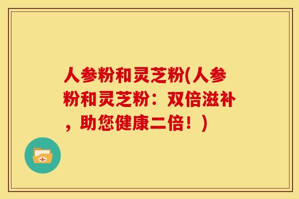 人参粉和灵芝粉(人参粉和灵芝粉:双倍滋补,助您健康二倍!) 人参粉和灵芝粉(人参粉和灵芝粉:双倍滋补,助您健康二倍!)