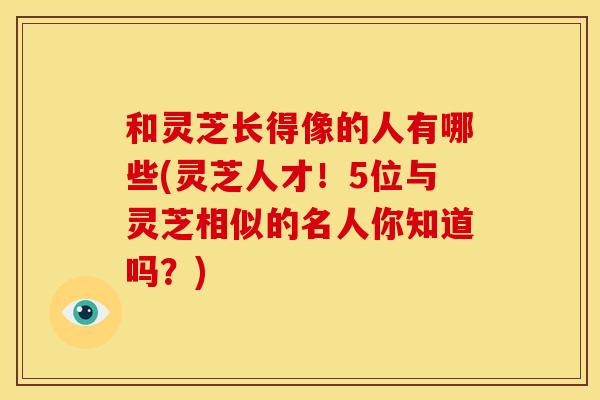 和灵芝长得像的人有哪些(灵芝人才!5位与灵芝相似的名人你知道吗?) 和灵芝长得像的人有哪些(灵芝人才!5位与灵芝相似的名人你知道吗?)