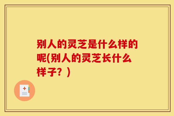 别人的灵芝是什么样的呢(别人的灵芝长什么样子?) 别人的灵芝是什么样的呢(别人的灵芝长什么样子?)