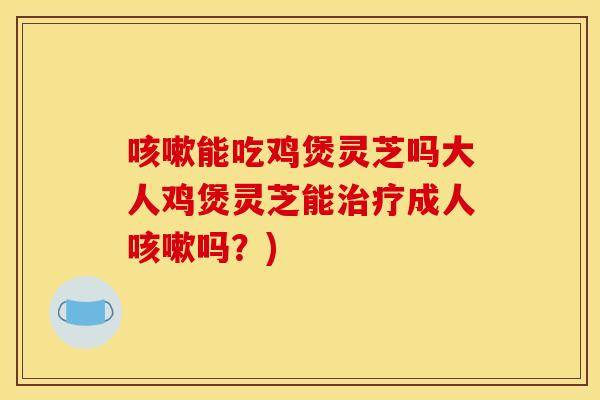能吃鸡煲灵芝吗大人鸡煲灵芝能成人吗?) 能吃鸡煲灵芝吗大人鸡煲灵芝能成人吗?)