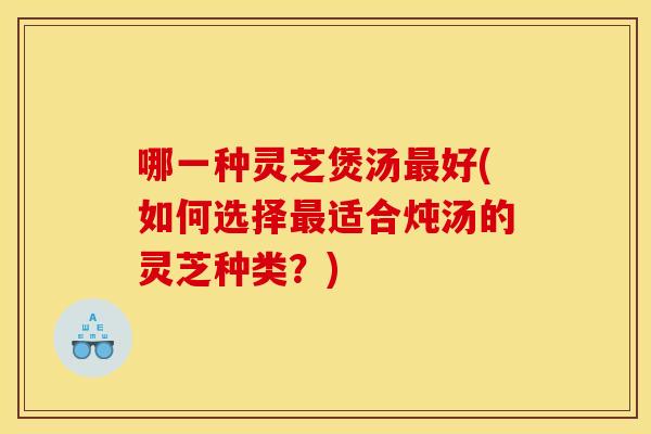 哪一种灵芝煲汤好(如何选择适合炖汤的灵芝种类?) 哪一种灵芝煲汤好(如何选择适合炖汤的灵芝种类?)