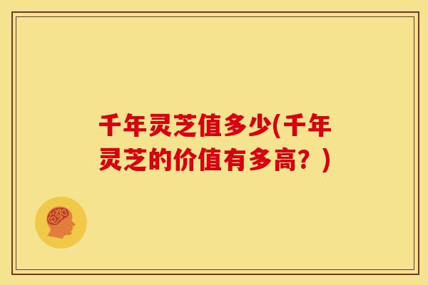 千年灵芝值多少(千年灵芝的价值有多高?) 千年灵芝值多少(千年灵芝的价值有多高?)