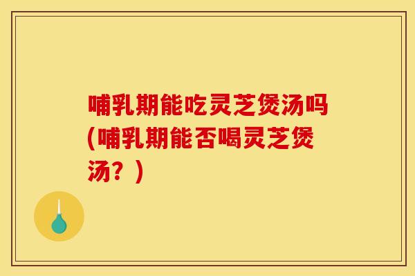 哺乳期能吃灵芝煲汤吗(哺乳期能否喝灵芝煲汤?) 哺乳期能吃灵芝煲汤吗(哺乳期能否喝灵芝煲汤?)