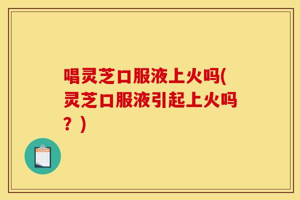 唱灵芝口服液上火吗(灵芝口服液引起上火吗?) 唱灵芝口服液上火吗(灵芝口服液引起上火吗?)