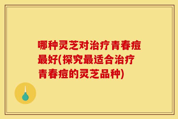 哪种灵芝对青春痘好(探究适合青春痘的灵芝品种) 哪种灵芝对青春痘好(探究适合青春痘的灵芝品种)