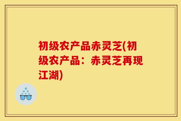 初级农产品赤灵芝(初级农产品:赤灵芝再现江湖) 初级农产品赤灵芝(初级农产品:赤灵芝再现江湖)