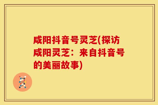 咸阳抖音号灵芝(探访咸阳灵芝:来自抖音号的美丽故事) 咸阳抖音号灵芝(探访咸阳灵芝:来自抖音号的美丽故事)