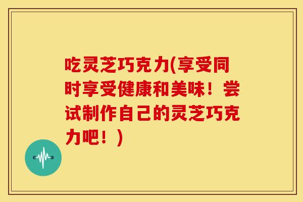 吃灵芝巧克力(享受同时享受健康和美味！尝试制作自己的灵芝巧克力吧！)