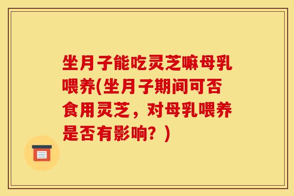 坐月子能吃灵芝嘛母乳喂养(坐月子期间可否食用灵芝,对母乳喂养是否有影响?) 坐月子能吃灵芝嘛母乳喂养(坐月子期间可否食用灵芝,对母乳喂养是否有影响?)