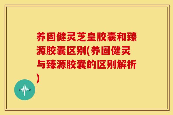 养固健灵芝皇胶囊和臻源胶囊区别(养固健灵与臻源胶囊的区别解析) 养固健灵芝皇胶囊和臻源胶囊区别(养固健灵与臻源胶囊的区别解析)