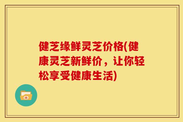健芝缘鲜灵芝价格(健康灵芝新鲜价,让你轻松享受健康生活) 健芝缘鲜灵芝价格(健康灵芝新鲜价,让你轻松享受健康生活)
