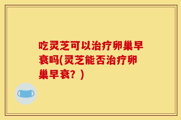 吃灵芝可以卵巢早衰吗(灵芝能否卵巢早衰？)