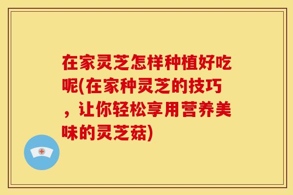 在家灵芝怎样种植好吃呢(在家种灵芝的技巧,让你轻松享用营养美味的灵芝菇) 在家灵芝怎样种植好吃呢(在家种灵芝的技巧,让你轻松享用营养美味的灵芝菇)
