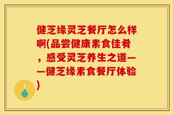 健芝缘灵芝餐厅怎么样啊(品尝健康素食佳肴,感受灵芝养生之道——健芝缘素食餐厅体验) 健芝缘灵芝餐厅怎么样啊(品尝健康素食佳肴,感受灵芝养生之道——健芝缘素食餐厅体验)