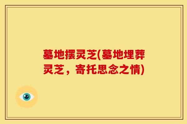 墓地摆灵芝(墓地埋葬灵芝,寄托思念之情) 墓地摆灵芝(墓地埋葬灵芝,寄托思念之情)