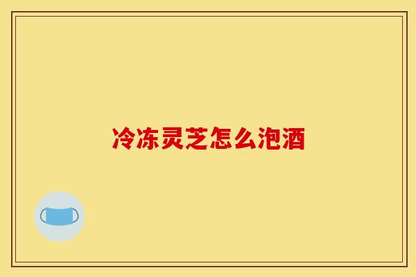 冷冻灵芝怎么泡酒